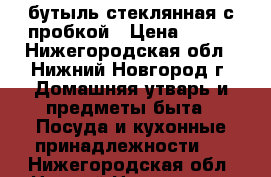 бутыль стеклянная с пробкой › Цена ­ 500 - Нижегородская обл., Нижний Новгород г. Домашняя утварь и предметы быта » Посуда и кухонные принадлежности   . Нижегородская обл.,Нижний Новгород г.